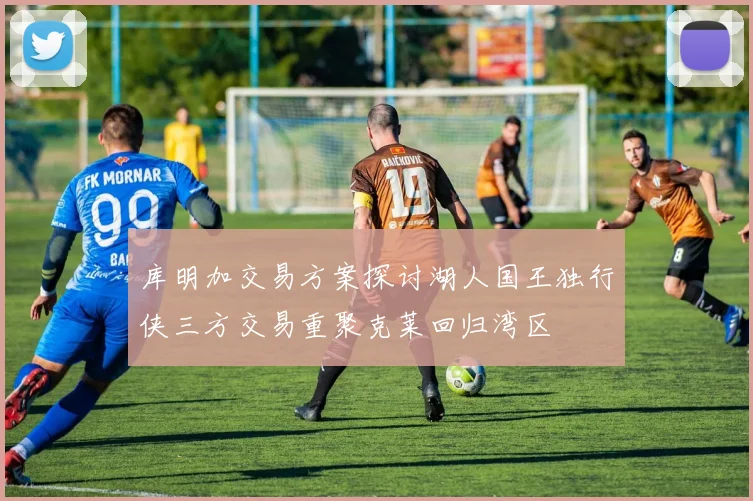 库明加交易方案探讨湖人国王独行侠三方交易重聚克莱回归湾区