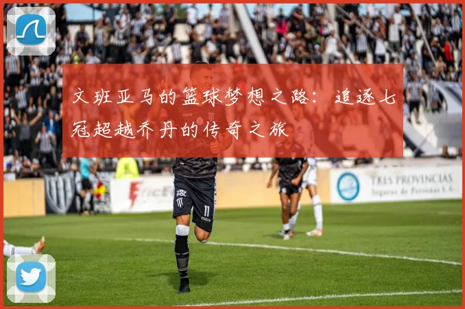 文班亚马的篮球梦想之路：追逐七冠超越乔丹的传奇之旅