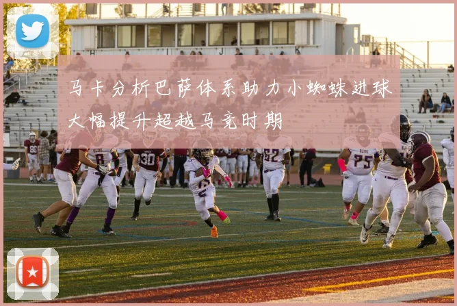 马卡分析巴萨体系助力小蜘蛛进球大幅提升超越马竞时期