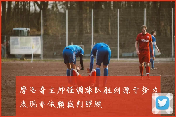 摩洛哥主帅强调球队胜利源于努力表现非依赖裁判照顾