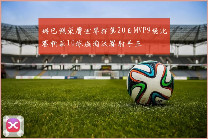 姆巴佩荣膺世界杯第20日MVP9场比赛斩获10球成淘汰赛射手王