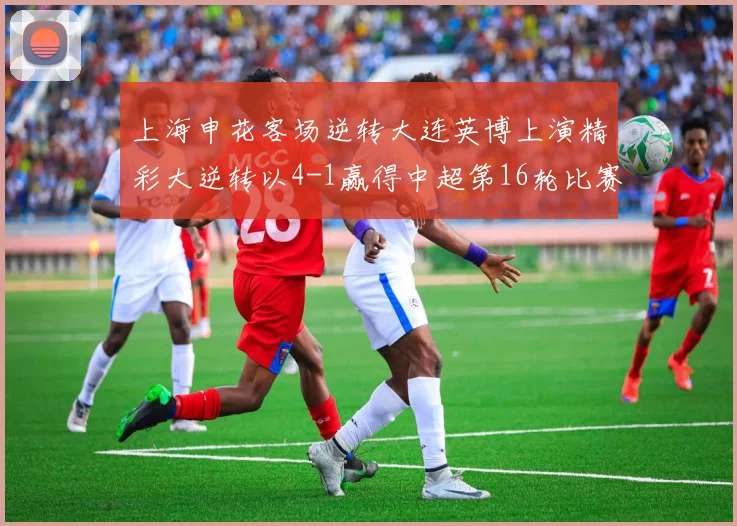 上海申花客场逆转大连英博上演精彩大逆转以4-1赢得中超第16轮比赛