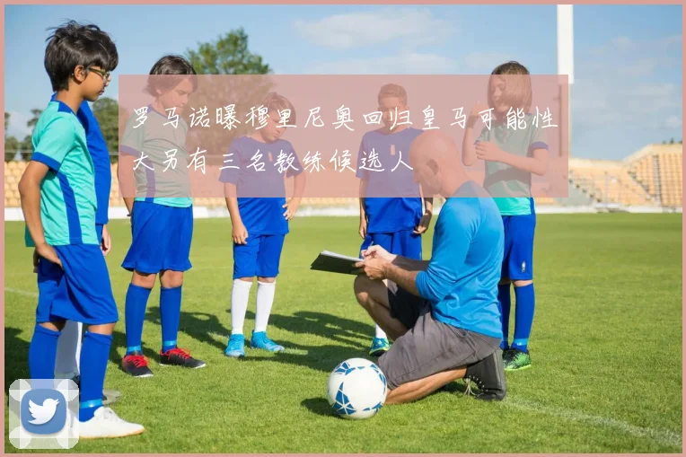 罗马诺曝穆里尼奥回归皇马可能性大另有三名教练候选人