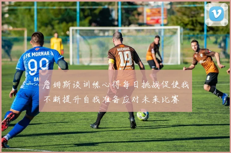 詹姆斯谈训练心得每日挑战促使我不断提升自我准备应对未来比赛