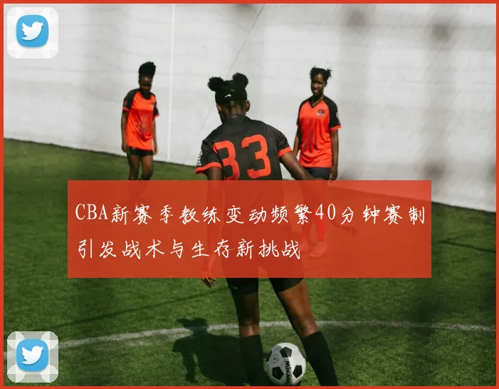 CBA新赛季教练变动频繁40分钟赛制引发战术与生存新挑战