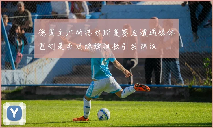 德国主帅纳格尔斯曼赛后遭遇媒体重创是否该继续执教引发热议