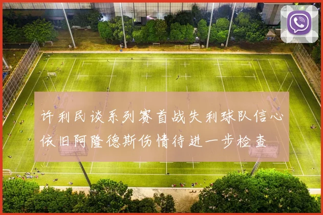 许利民谈系列赛首战失利球队信心依旧阿隆德斯伤情待进一步检查