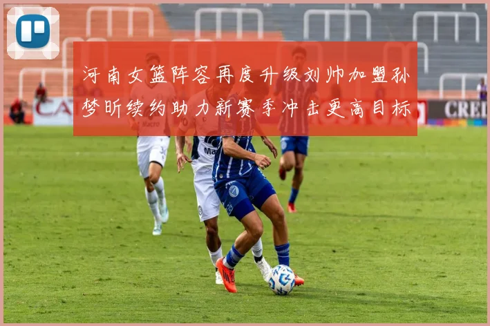 河南女篮阵容再度升级刘帅加盟孙梦昕续约助力新赛季冲击更高目标