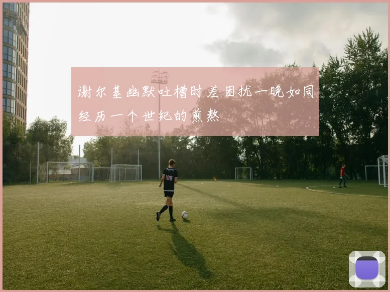 谢尔基幽默吐槽时差困扰一晚如同经历一个世纪的煎熬