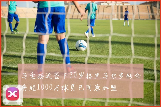 马竞接近签下30岁格里马尔多转会费超1000万球员已同意加盟