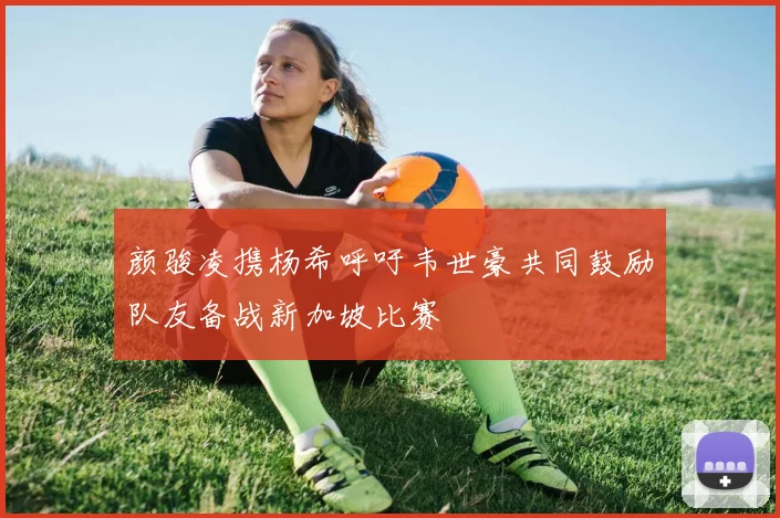 颜骏凌携杨希呼吁韦世豪共同鼓励队友备战新加坡比赛