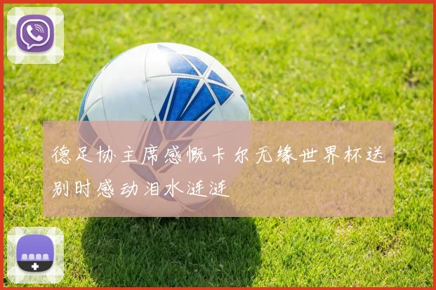 德足协主席感慨卡尔无缘世界杯送别时感动泪水涟涟