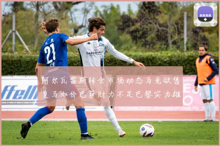 阿尔瓦雷斯转会市场动态马竞欲售皇马加价巴萨财力不足巴黎实力雄厚