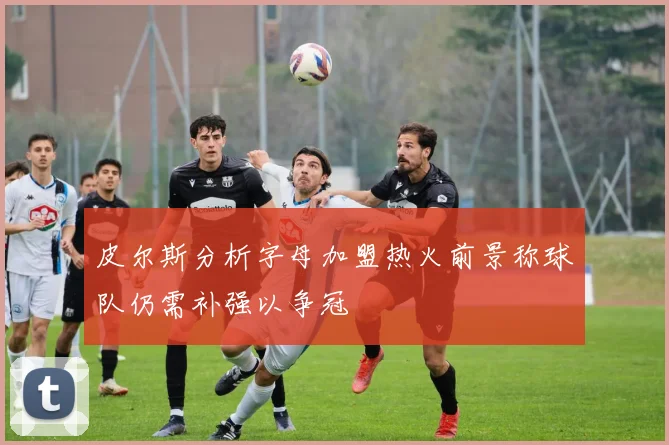 皮尔斯分析字母加盟热火前景称球队仍需补强以争冠