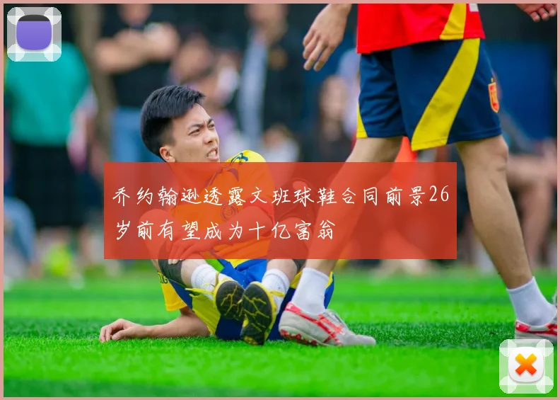 乔约翰逊透露文班球鞋合同前景26岁前有望成为十亿富翁