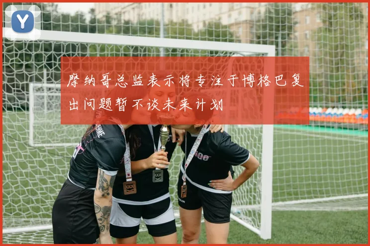 摩纳哥总监表示将专注于博格巴复出问题暂不谈未来计划