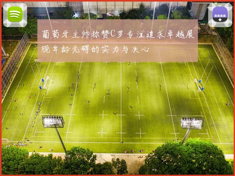 葡萄牙主帅称赞C罗专注追求卓越展现年龄无碍的实力与决心