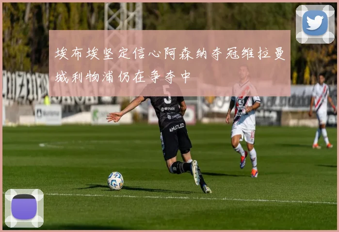 埃布埃坚定信心阿森纳夺冠维拉曼城利物浦仍在争夺中