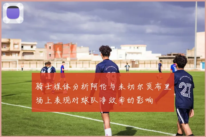 骑士媒体分析阿伦与米切尔莫布里场上表现对球队净效率的影响
