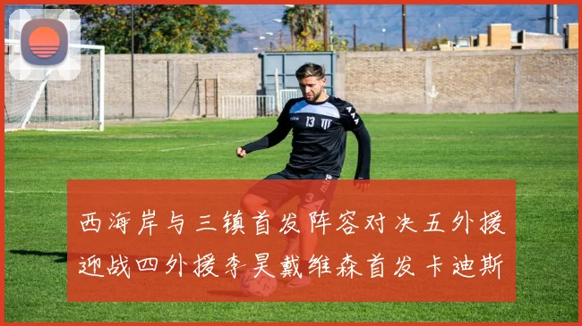 西海岸与三镇首发阵容对决五外援迎战四外援李昊戴维森首发卡迪斯出战