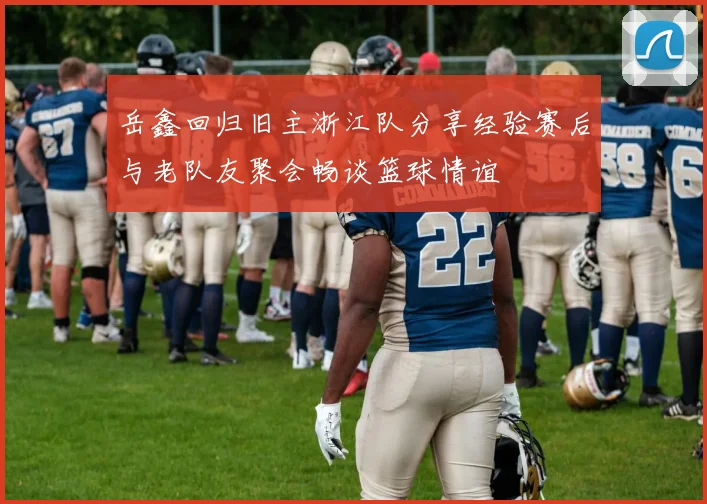 岳鑫回归旧主浙江队分享经验赛后与老队友聚会畅谈篮球情谊