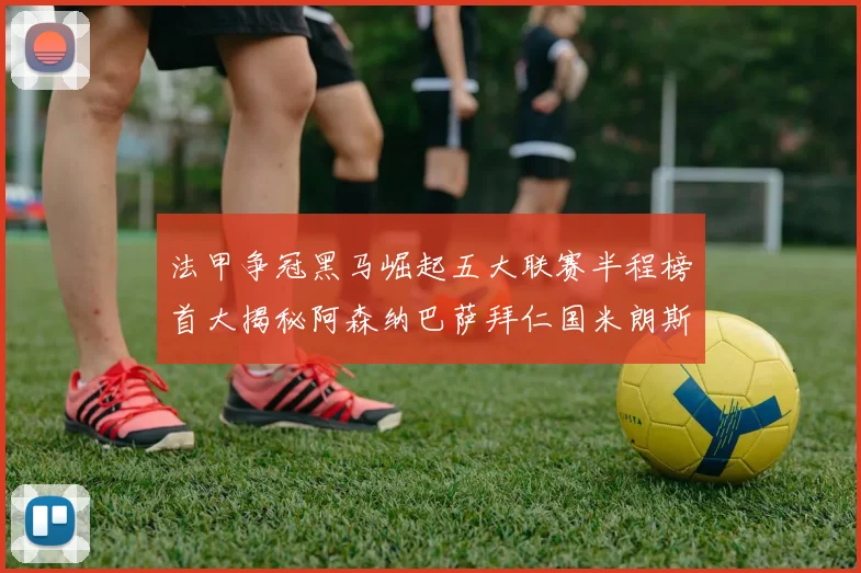 法甲争冠黑马崛起五大联赛半程榜首大揭秘阿森纳巴萨拜仁国米朗斯齐聚巅峰