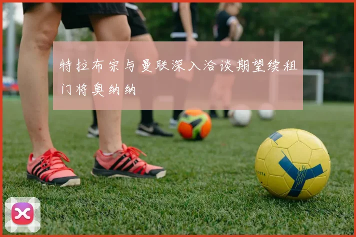 特拉布宗与曼联深入洽谈期望续租门将奥纳纳
