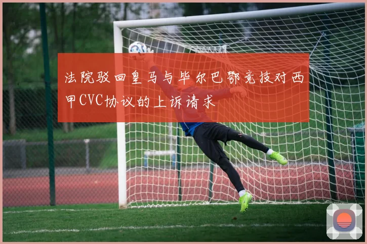 法院驳回皇马与毕尔巴鄂竞技对西甲CVC协议的上诉请求